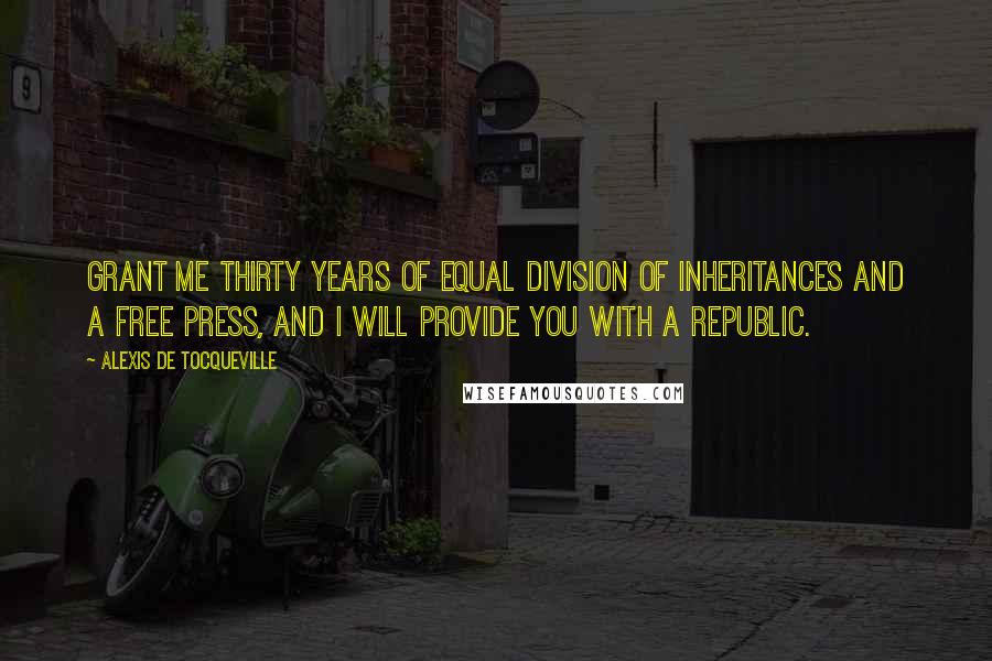 Alexis De Tocqueville Quotes: Grant me thirty years of equal division of inheritances and a free press, and I will provide you with a republic.