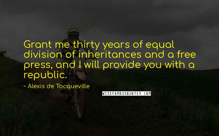 Alexis De Tocqueville Quotes: Grant me thirty years of equal division of inheritances and a free press, and I will provide you with a republic.