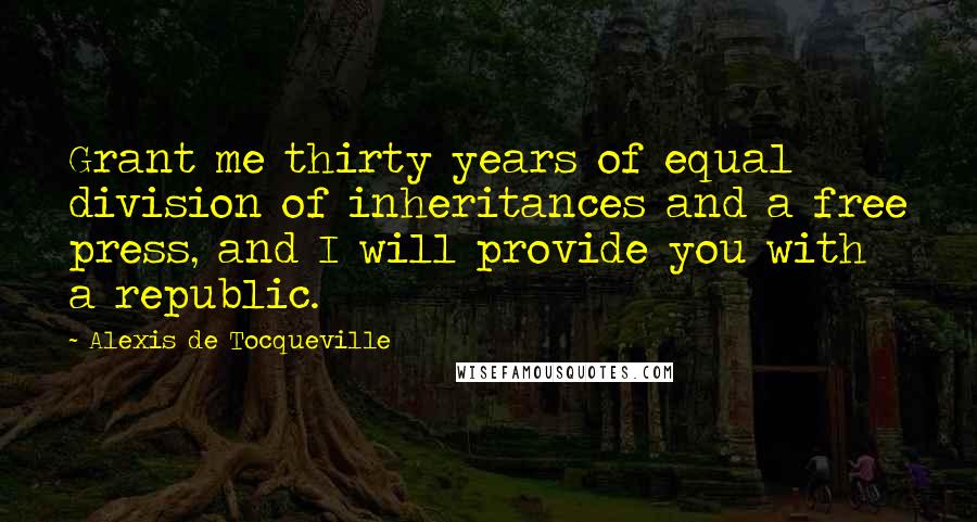 Alexis De Tocqueville Quotes: Grant me thirty years of equal division of inheritances and a free press, and I will provide you with a republic.