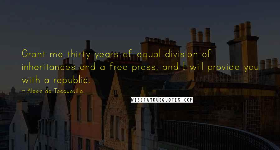 Alexis De Tocqueville Quotes: Grant me thirty years of equal division of inheritances and a free press, and I will provide you with a republic.