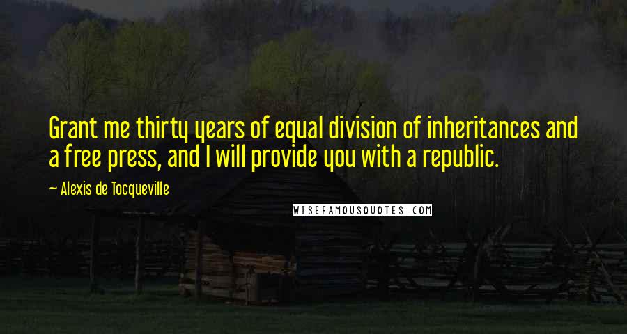 Alexis De Tocqueville Quotes: Grant me thirty years of equal division of inheritances and a free press, and I will provide you with a republic.