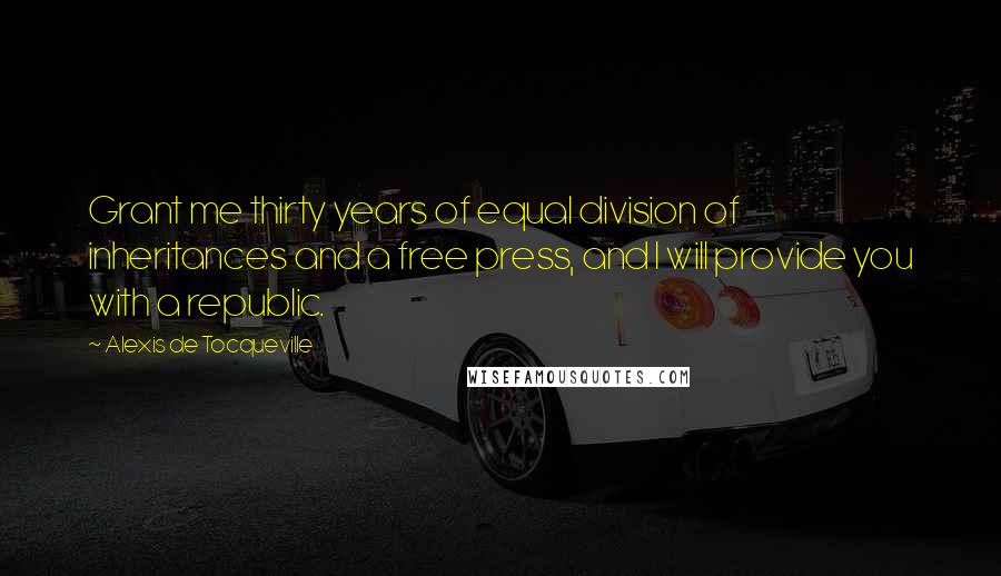 Alexis De Tocqueville Quotes: Grant me thirty years of equal division of inheritances and a free press, and I will provide you with a republic.