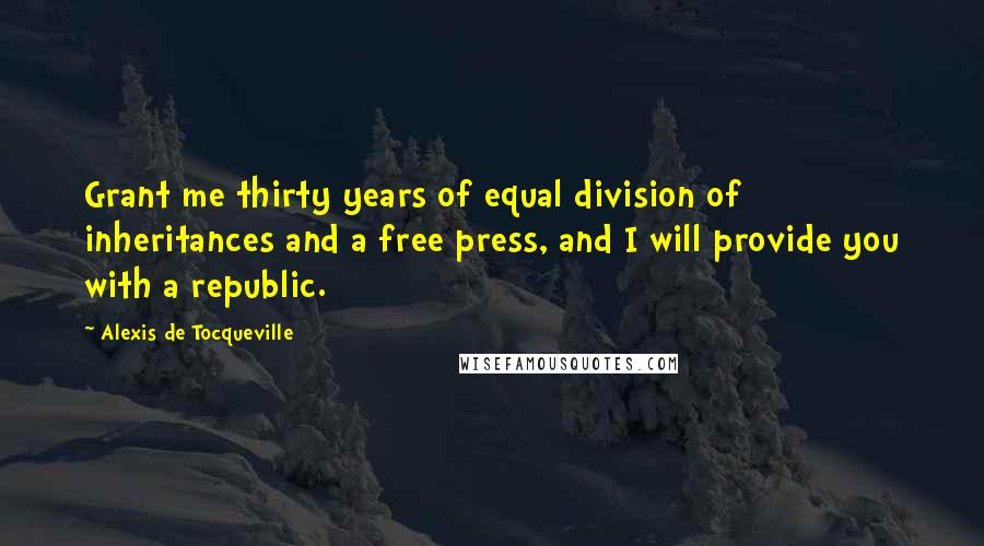 Alexis De Tocqueville Quotes: Grant me thirty years of equal division of inheritances and a free press, and I will provide you with a republic.
