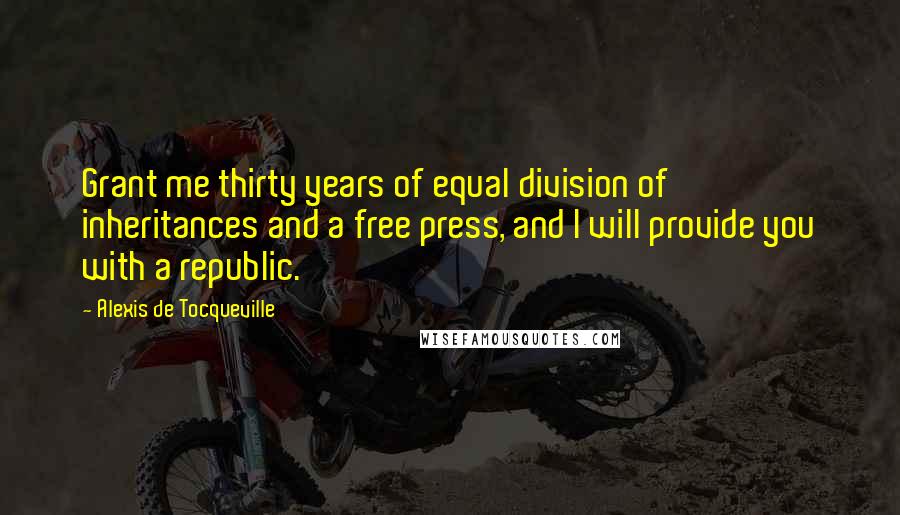 Alexis De Tocqueville Quotes: Grant me thirty years of equal division of inheritances and a free press, and I will provide you with a republic.