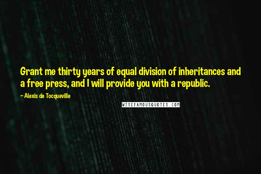 Alexis De Tocqueville Quotes: Grant me thirty years of equal division of inheritances and a free press, and I will provide you with a republic.