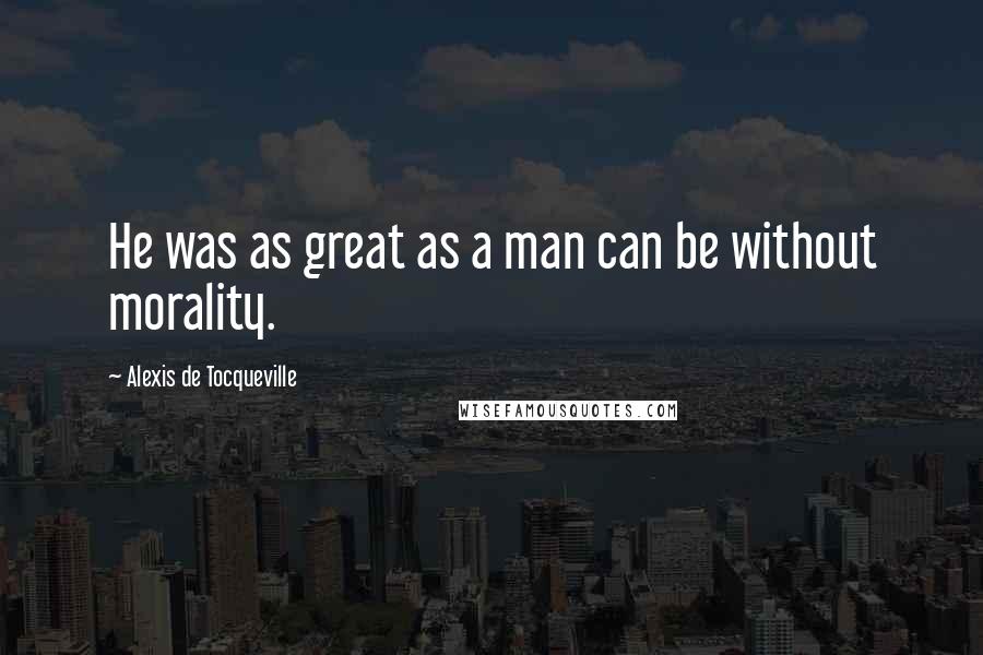 Alexis De Tocqueville Quotes: He was as great as a man can be without morality.