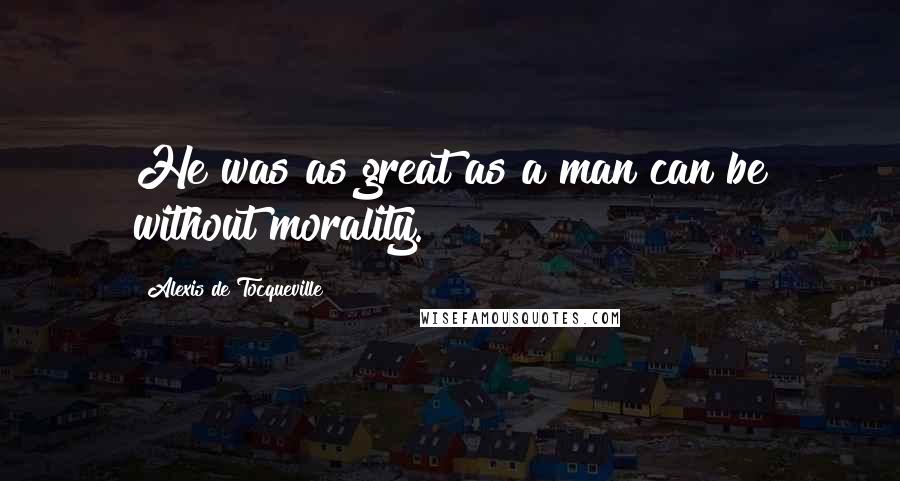 Alexis De Tocqueville Quotes: He was as great as a man can be without morality.