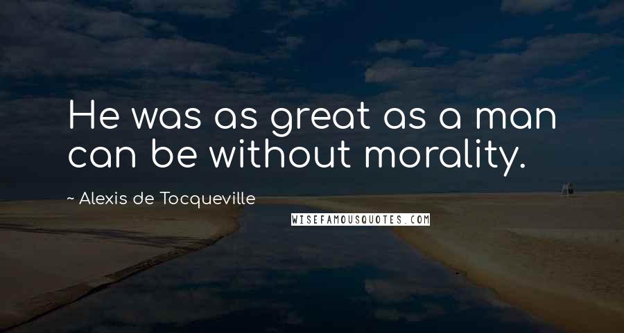 Alexis De Tocqueville Quotes: He was as great as a man can be without morality.