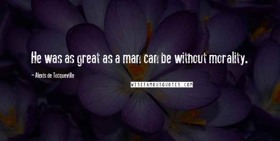 Alexis De Tocqueville Quotes: He was as great as a man can be without morality.