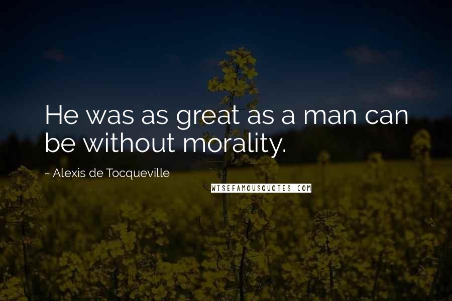 Alexis De Tocqueville Quotes: He was as great as a man can be without morality.