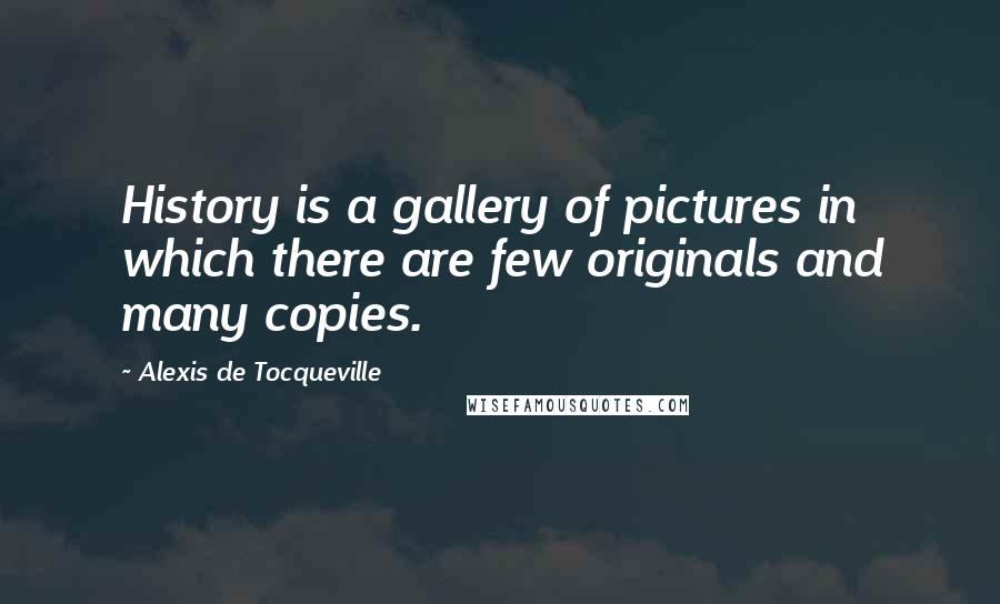 Alexis De Tocqueville Quotes: History is a gallery of pictures in which there are few originals and many copies.