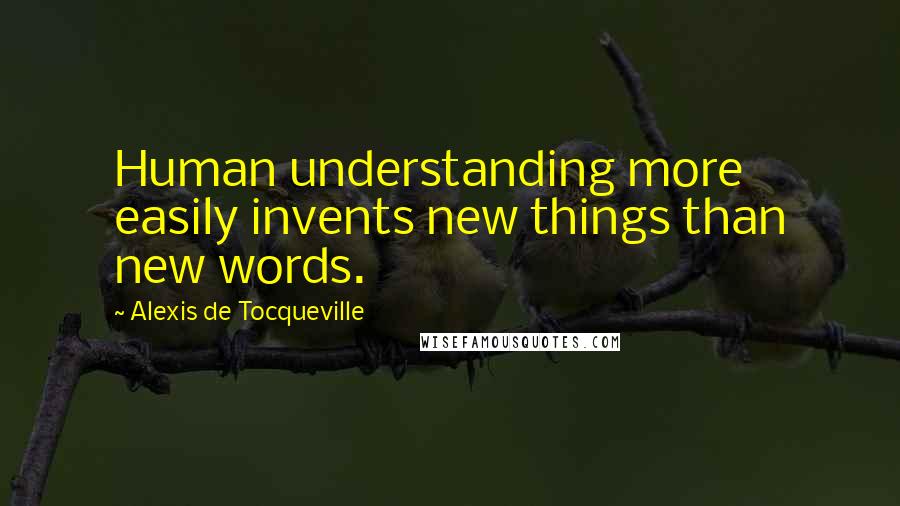 Alexis De Tocqueville Quotes: Human understanding more easily invents new things than new words.