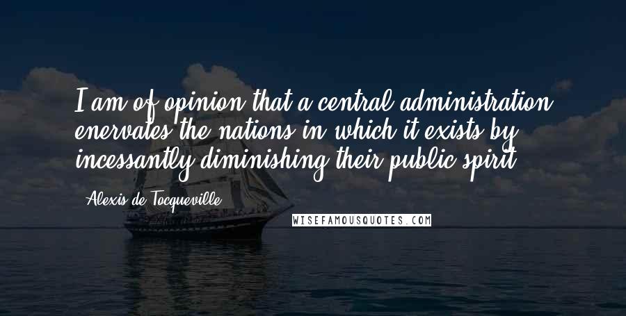 Alexis De Tocqueville Quotes: I am of opinion that a central administration enervates the nations in which it exists by incessantly diminishing their public spirit.