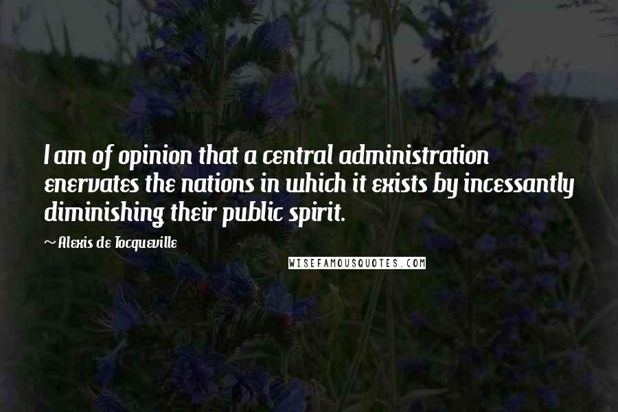 Alexis De Tocqueville Quotes: I am of opinion that a central administration enervates the nations in which it exists by incessantly diminishing their public spirit.