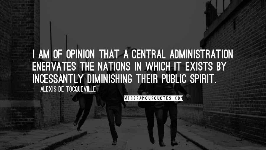 Alexis De Tocqueville Quotes: I am of opinion that a central administration enervates the nations in which it exists by incessantly diminishing their public spirit.