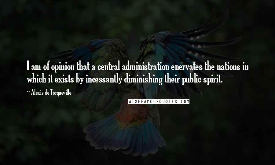 Alexis De Tocqueville Quotes: I am of opinion that a central administration enervates the nations in which it exists by incessantly diminishing their public spirit.
