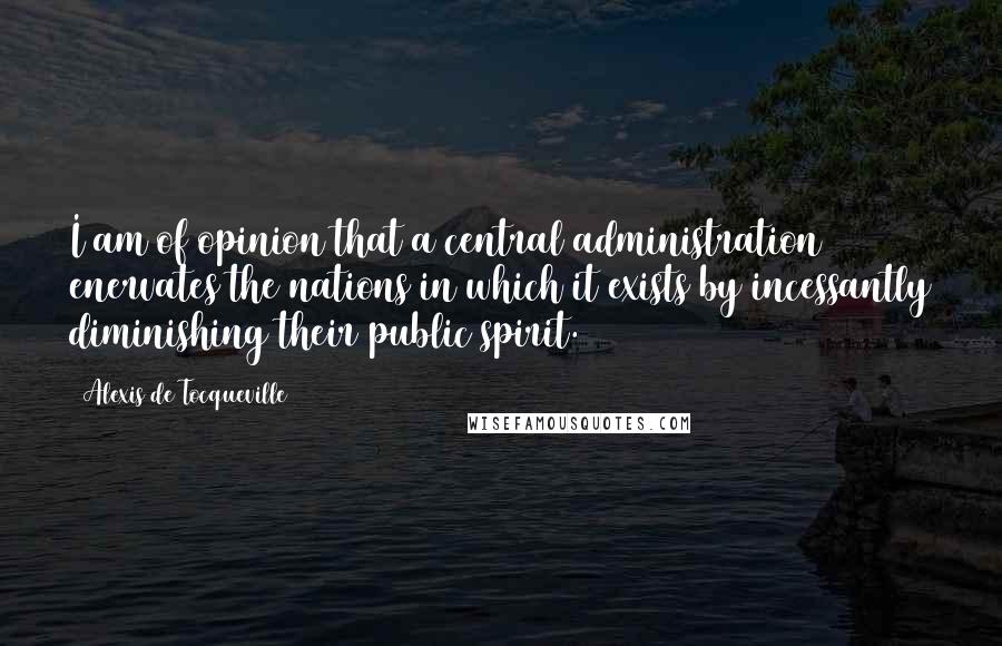 Alexis De Tocqueville Quotes: I am of opinion that a central administration enervates the nations in which it exists by incessantly diminishing their public spirit.
