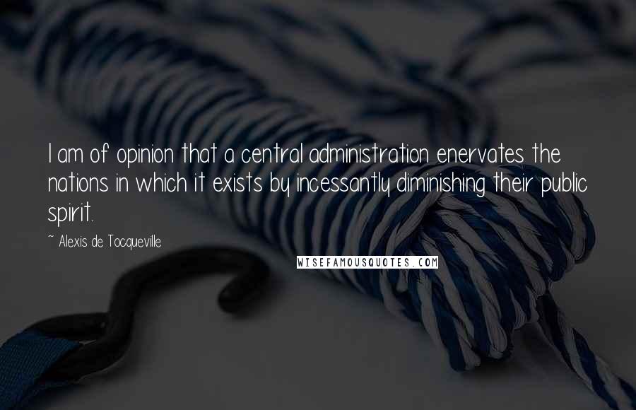 Alexis De Tocqueville Quotes: I am of opinion that a central administration enervates the nations in which it exists by incessantly diminishing their public spirit.