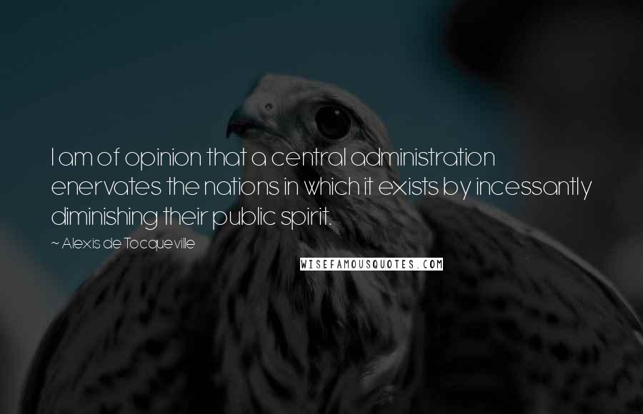 Alexis De Tocqueville Quotes: I am of opinion that a central administration enervates the nations in which it exists by incessantly diminishing their public spirit.