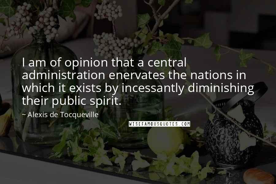 Alexis De Tocqueville Quotes: I am of opinion that a central administration enervates the nations in which it exists by incessantly diminishing their public spirit.
