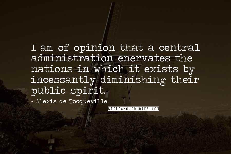 Alexis De Tocqueville Quotes: I am of opinion that a central administration enervates the nations in which it exists by incessantly diminishing their public spirit.
