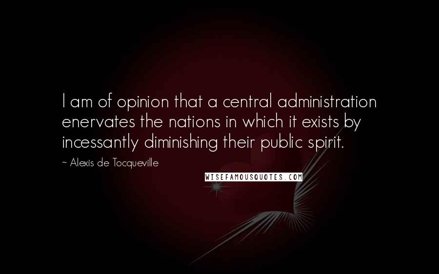 Alexis De Tocqueville Quotes: I am of opinion that a central administration enervates the nations in which it exists by incessantly diminishing their public spirit.