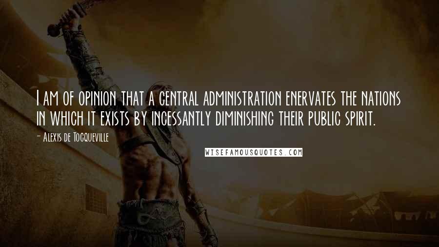 Alexis De Tocqueville Quotes: I am of opinion that a central administration enervates the nations in which it exists by incessantly diminishing their public spirit.