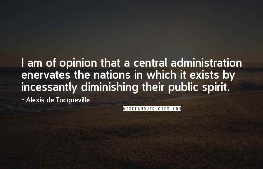 Alexis De Tocqueville Quotes: I am of opinion that a central administration enervates the nations in which it exists by incessantly diminishing their public spirit.