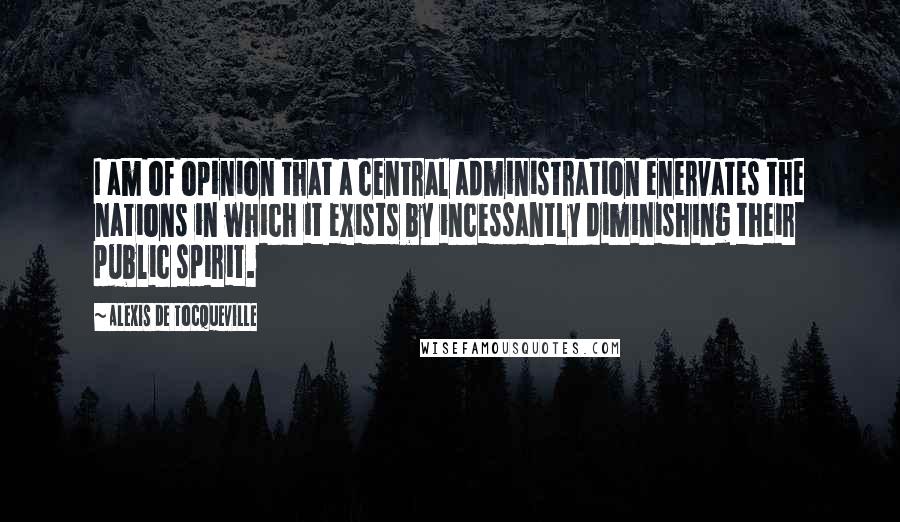 Alexis De Tocqueville Quotes: I am of opinion that a central administration enervates the nations in which it exists by incessantly diminishing their public spirit.