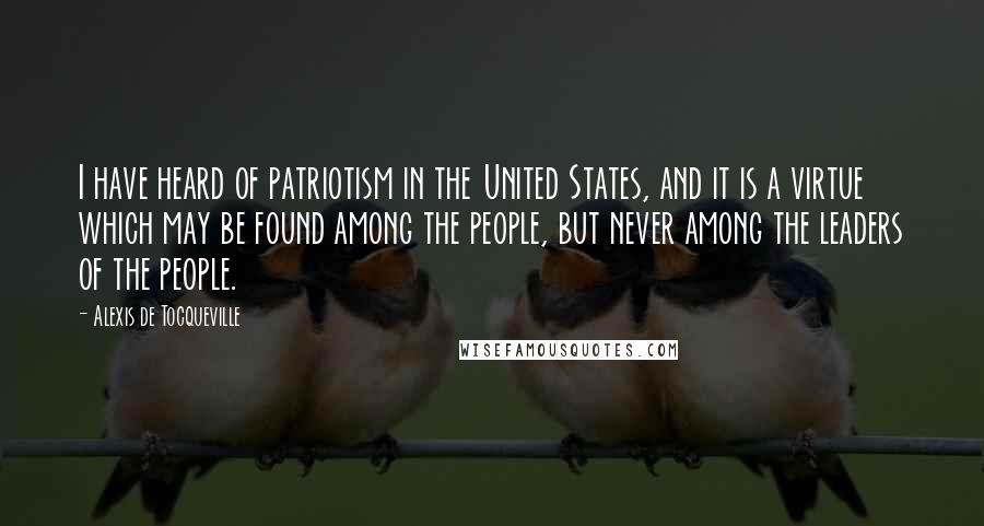 Alexis De Tocqueville Quotes: I have heard of patriotism in the United States, and it is a virtue which may be found among the people, but never among the leaders of the people.