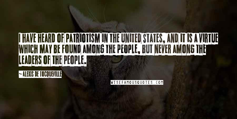 Alexis De Tocqueville Quotes: I have heard of patriotism in the United States, and it is a virtue which may be found among the people, but never among the leaders of the people.