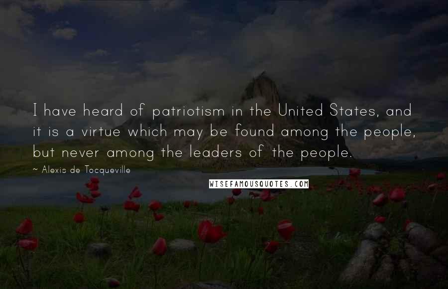 Alexis De Tocqueville Quotes: I have heard of patriotism in the United States, and it is a virtue which may be found among the people, but never among the leaders of the people.