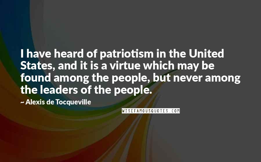 Alexis De Tocqueville Quotes: I have heard of patriotism in the United States, and it is a virtue which may be found among the people, but never among the leaders of the people.