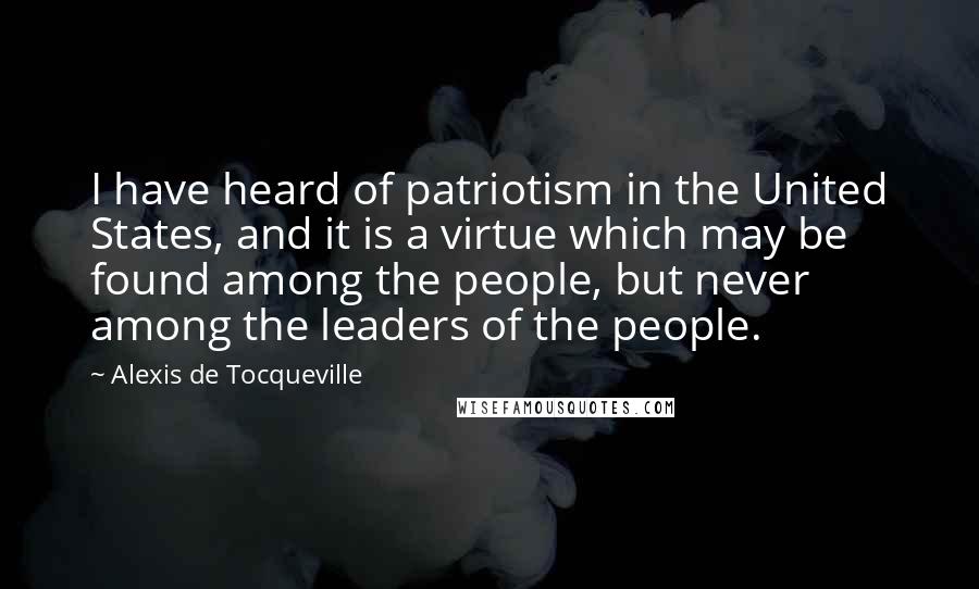 Alexis De Tocqueville Quotes: I have heard of patriotism in the United States, and it is a virtue which may be found among the people, but never among the leaders of the people.