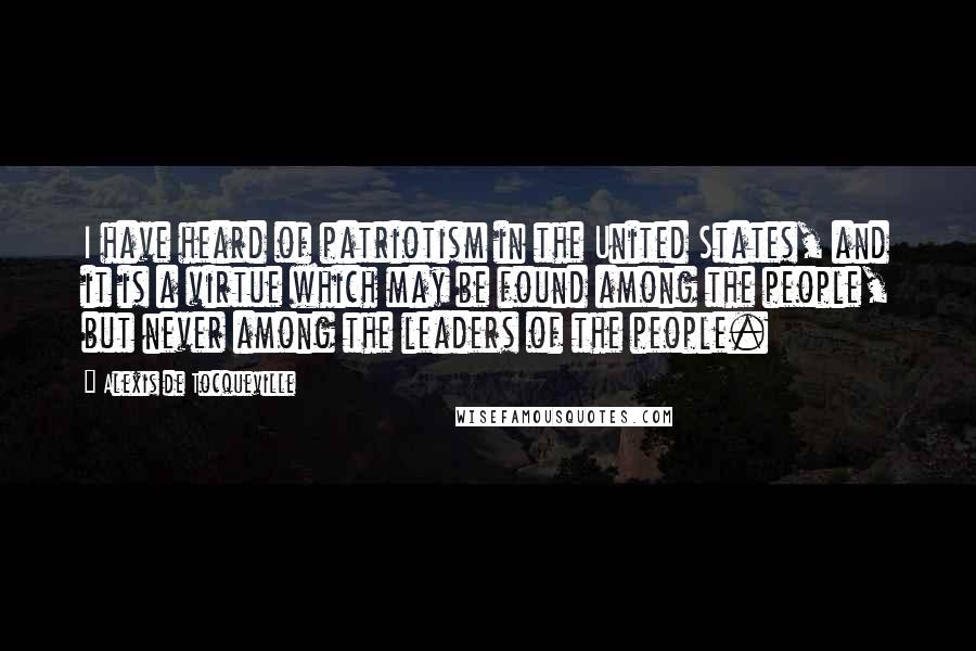 Alexis De Tocqueville Quotes: I have heard of patriotism in the United States, and it is a virtue which may be found among the people, but never among the leaders of the people.