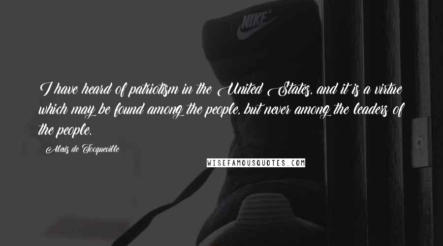 Alexis De Tocqueville Quotes: I have heard of patriotism in the United States, and it is a virtue which may be found among the people, but never among the leaders of the people.