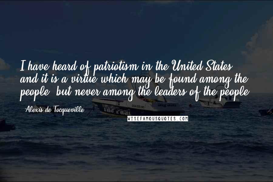 Alexis De Tocqueville Quotes: I have heard of patriotism in the United States, and it is a virtue which may be found among the people, but never among the leaders of the people.