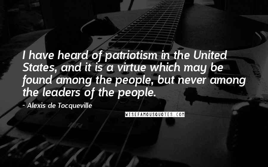 Alexis De Tocqueville Quotes: I have heard of patriotism in the United States, and it is a virtue which may be found among the people, but never among the leaders of the people.