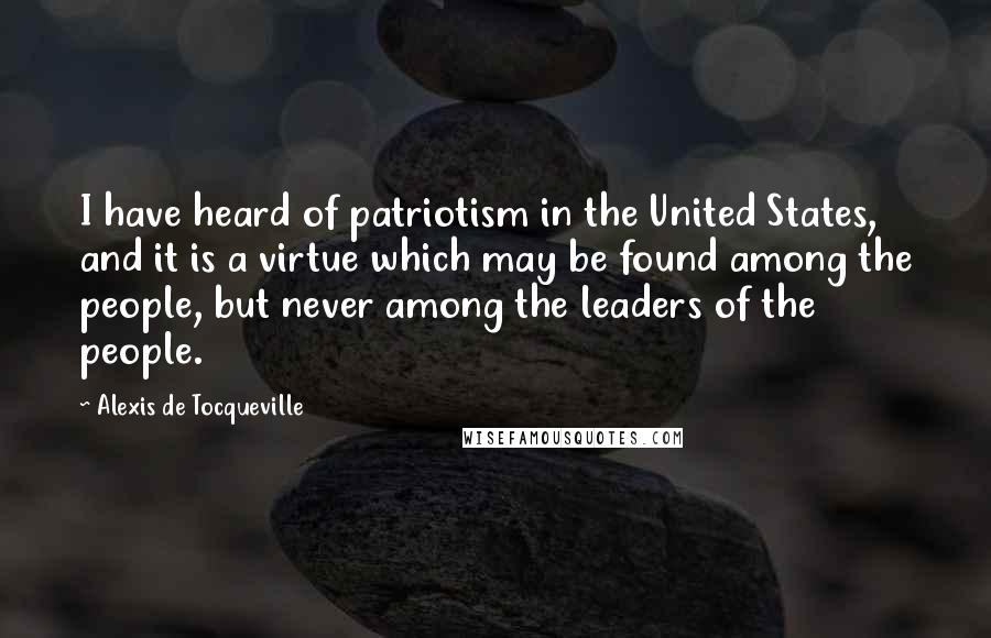 Alexis De Tocqueville Quotes: I have heard of patriotism in the United States, and it is a virtue which may be found among the people, but never among the leaders of the people.