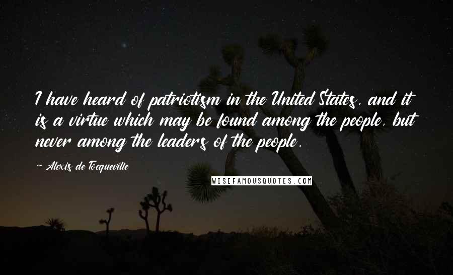 Alexis De Tocqueville Quotes: I have heard of patriotism in the United States, and it is a virtue which may be found among the people, but never among the leaders of the people.