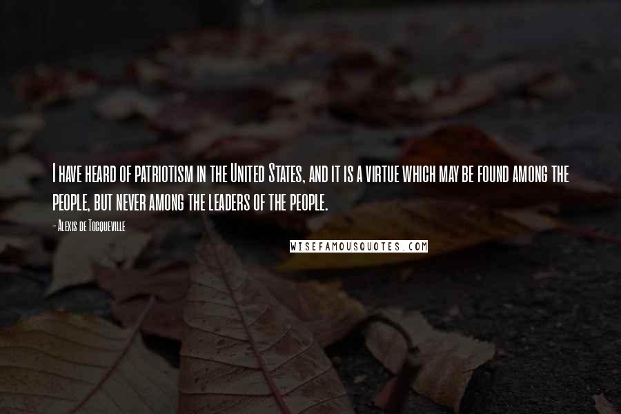 Alexis De Tocqueville Quotes: I have heard of patriotism in the United States, and it is a virtue which may be found among the people, but never among the leaders of the people.