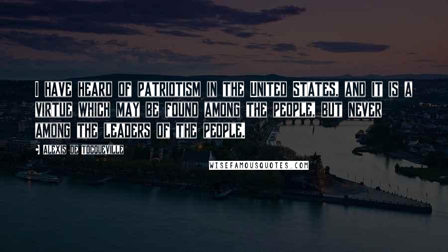 Alexis De Tocqueville Quotes: I have heard of patriotism in the United States, and it is a virtue which may be found among the people, but never among the leaders of the people.