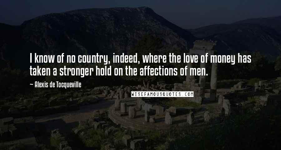 Alexis De Tocqueville Quotes: I know of no country, indeed, where the love of money has taken a stronger hold on the affections of men.