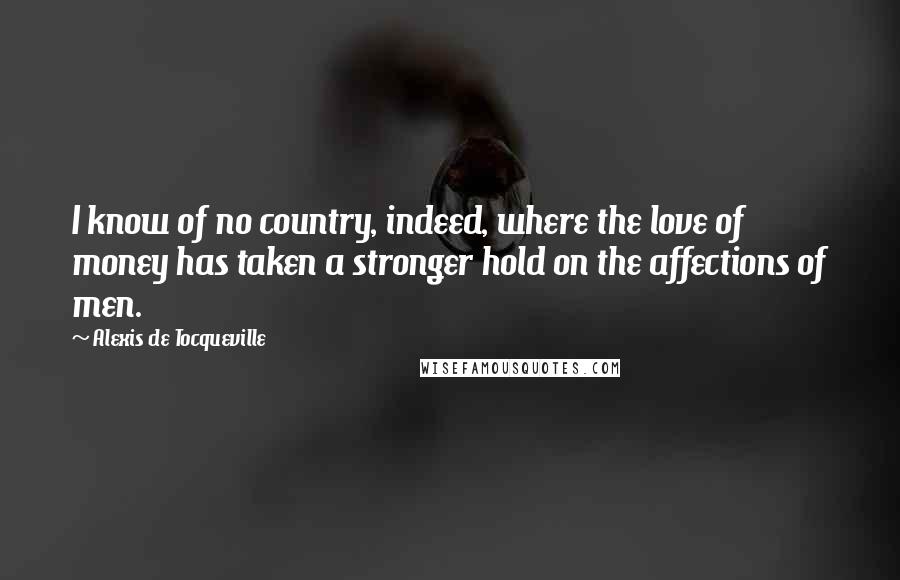 Alexis De Tocqueville Quotes: I know of no country, indeed, where the love of money has taken a stronger hold on the affections of men.