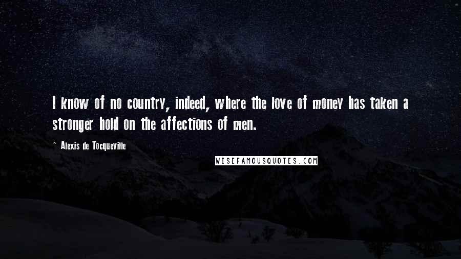 Alexis De Tocqueville Quotes: I know of no country, indeed, where the love of money has taken a stronger hold on the affections of men.
