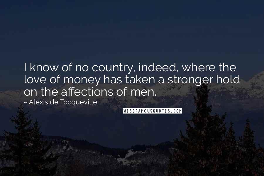 Alexis De Tocqueville Quotes: I know of no country, indeed, where the love of money has taken a stronger hold on the affections of men.