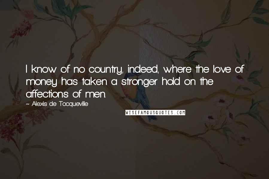 Alexis De Tocqueville Quotes: I know of no country, indeed, where the love of money has taken a stronger hold on the affections of men.