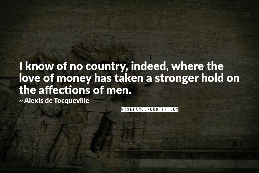 Alexis De Tocqueville Quotes: I know of no country, indeed, where the love of money has taken a stronger hold on the affections of men.