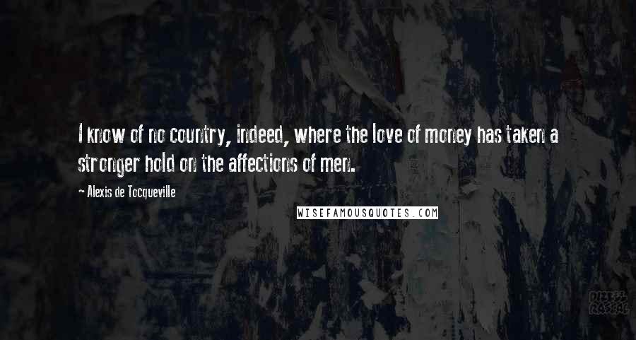 Alexis De Tocqueville Quotes: I know of no country, indeed, where the love of money has taken a stronger hold on the affections of men.