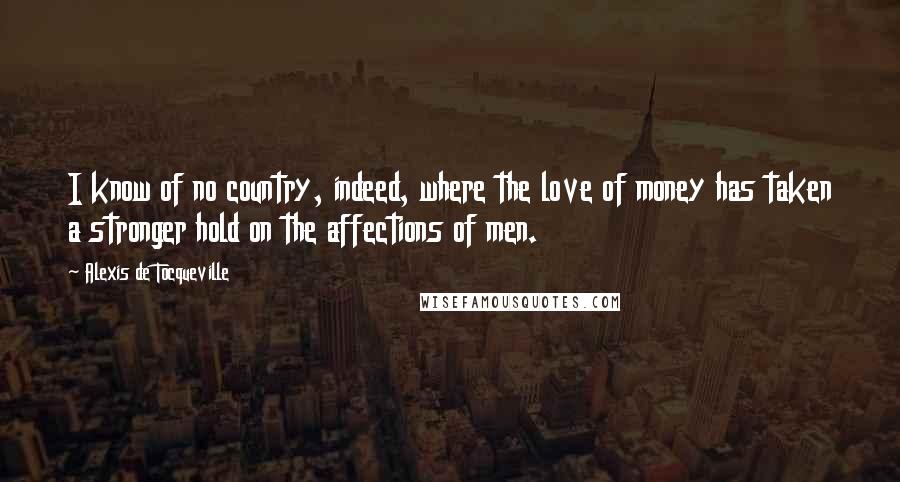 Alexis De Tocqueville Quotes: I know of no country, indeed, where the love of money has taken a stronger hold on the affections of men.